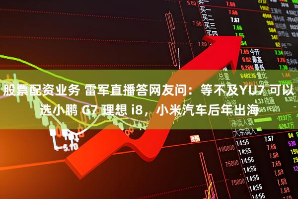 股票配资业务 雷军直播答网友问：等不及YU7 可以选小鹏 G7 理想 i8，小米汽车后年出海