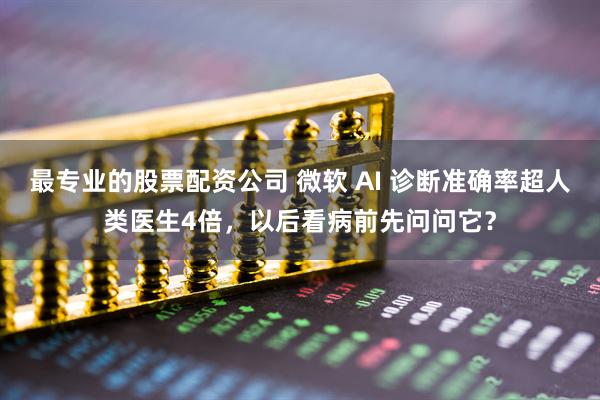 最专业的股票配资公司 微软 AI 诊断准确率超人类医生4倍，以后看病前先问问它？
