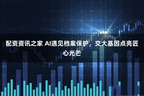 配资资讯之家 AI遇见档案保护，交大基因点亮匠心光芒