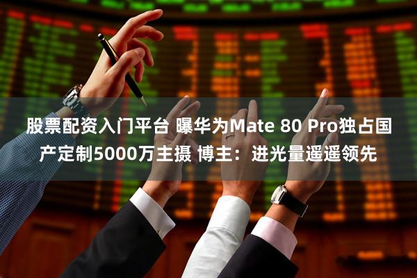 股票配资入门平台 曝华为Mate 80 Pro独占国产定制5000万主摄 博主：进光量遥遥领先