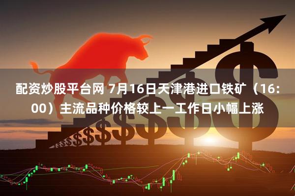 配资炒股平台网 7月16日天津港进口铁矿（16:00）主流品种价格较上一工作日小幅上涨