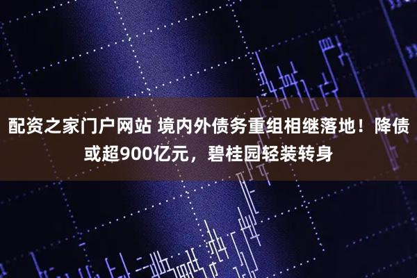配资之家门户网站 境内外债务重组相继落地！降债或超900亿元，碧桂园轻装转身