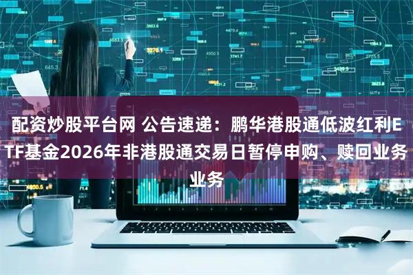 配资炒股平台网 公告速递：鹏华港股通低波红利ETF基金2026年非港股通交易日暂停申购、赎回业务