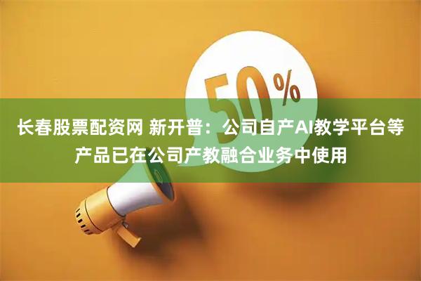 长春股票配资网 新开普：公司自产AI教学平台等产品已在公司产教融合业务中使用
