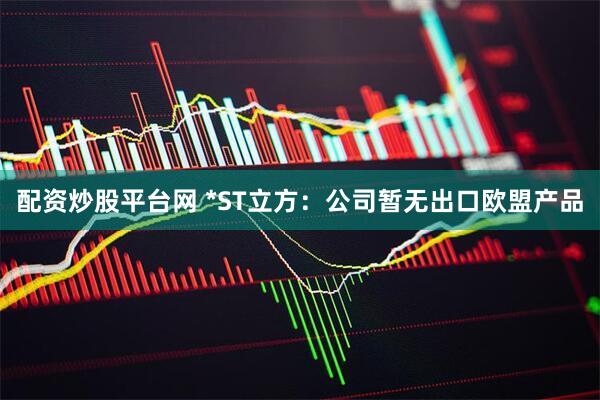 配资炒股平台网 *ST立方：公司暂无出口欧盟产品