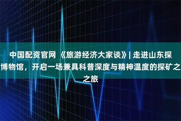中国配资官网 《旅游经济大家谈》| 走进山东探矿博物馆，开启一场兼具科普深度与精神温度的探矿之旅
