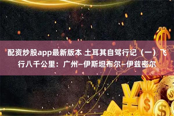 配资炒股app最新版本 土耳其自驾行记（一）飞行八千公里：广州—伊斯坦布尔—伊兹密尔