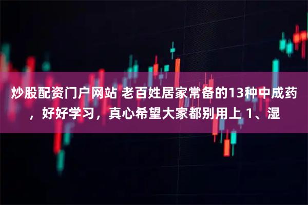 炒股配资门户网站 老百姓居家常备的13种中成药，好好学习，真心希望大家都别用上 1、湿